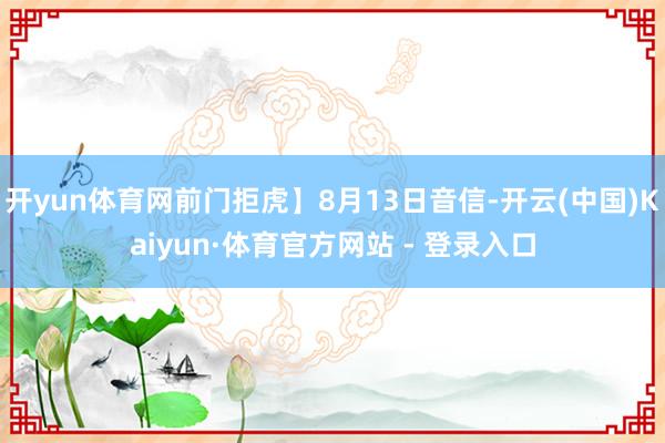 开yun体育网前门拒虎】8月13日音信-开云(中国)Kaiyun·体育官方网站 - 登录入口