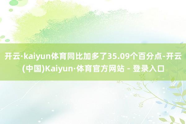 开云·kaiyun体育同比加多了35.09个百分点-开云(中国)Kaiyun·体育官方网站 - 登录入口