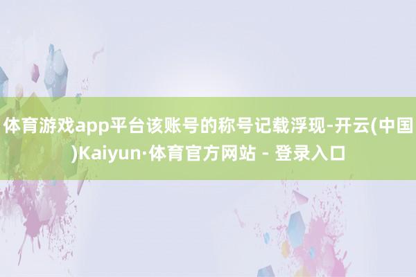 体育游戏app平台　　该账号的称号记载浮现-开云(中国)Kaiyun·体育官方网站 - 登录入口