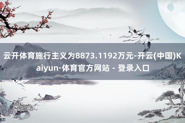 云开体育施行主义为8873.1192万元-开云(中国)Kaiyun·体育官方网站 - 登录入口
