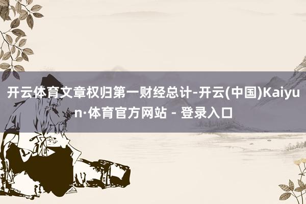 开云体育文章权归第一财经总计-开云(中国)Kaiyun·体育官方网站 - 登录入口