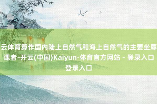 开云体育算作国内陆上自然气和海上自然气的主要坐蓐功课者-开云(中国)Kaiyun·体育官方网站 - 登录入口