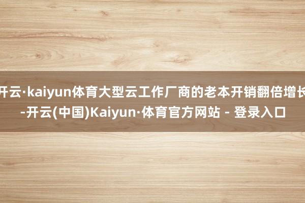 开云·kaiyun体育大型云工作厂商的老本开销翻倍增长-开云(中国)Kaiyun·体育官方网站 - 登录入口