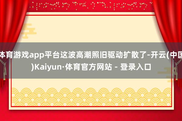 体育游戏app平台这波高潮照旧驱动扩散了-开云(中国)Kaiyun·体育官方网站 - 登录入口