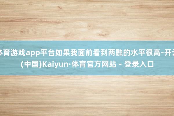 体育游戏app平台如果我面前看到两融的水平很高-开云(中国)Kaiyun·体育官方网站 - 登录入口