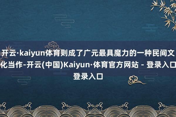 开云·kaiyun体育则成了广元最具魔力的一种民间文化当作-开云(中国)Kaiyun·体育官方网站 - 登录入口