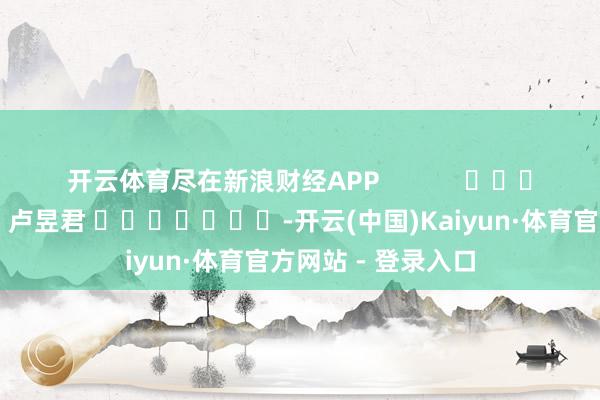 开云体育尽在新浪财经APP            						职守裁剪：卢昱君 							-开云(中国)Kaiyun·体育官方网站 - 登录入口