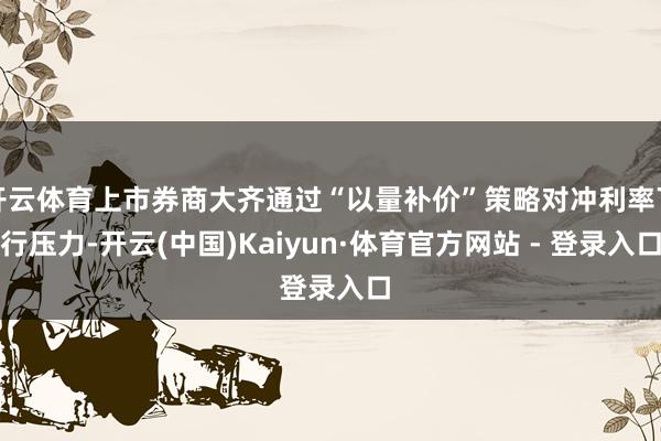 开云体育上市券商大齐通过“以量补价”策略对冲利率下行压力-开云(中国)Kaiyun·体育官方网站 - 登录入口