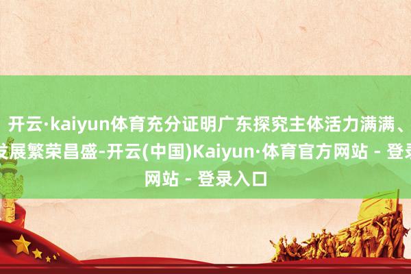 开云·kaiyun体育充分证明广东探究主体活力满满、经济发展繁荣昌盛-开云(中国)Kaiyun·体育官方网站 - 登录入口