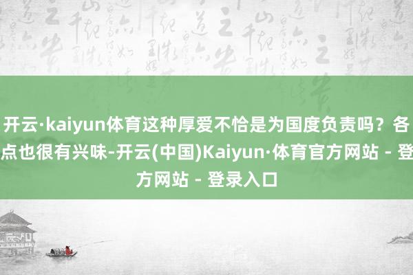 开云·kaiyun体育这种厚爱不恰是为国度负责吗？各方不雅点也很有兴味-开云(中国)Kaiyun·体育官方网站 - 登录入口