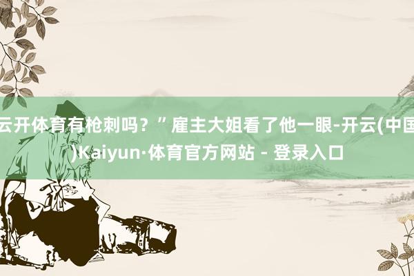 云开体育有枪刺吗?”雇主大姐看了他一眼-开云(中国)Kaiyun·体育官方网站 - 登录入口