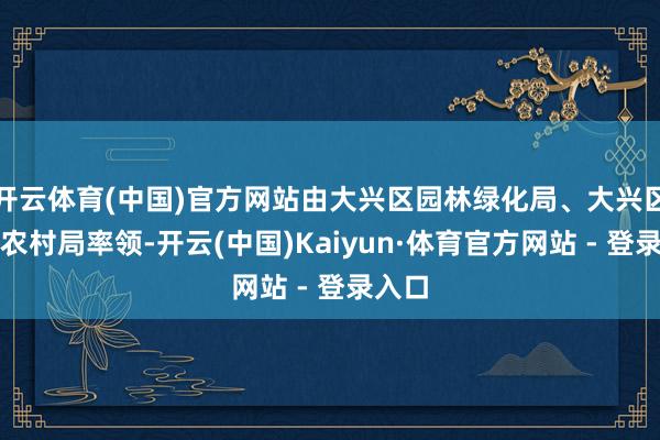 开云体育(中国)官方网站由大兴区园林绿化局、大兴区农业农村局率领-开云(中国)Kaiyun·体育官方网站 - 登录入口
