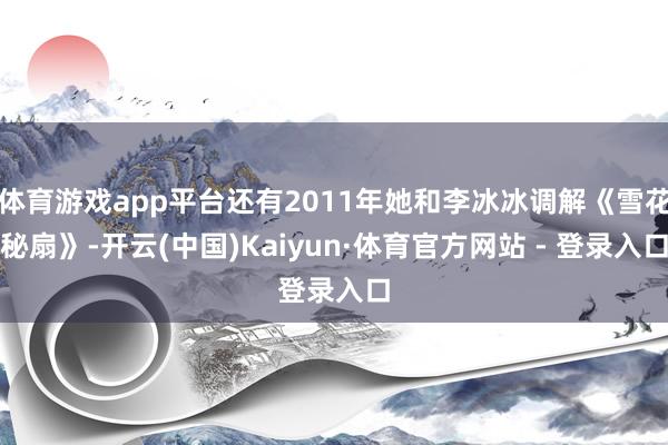 体育游戏app平台还有2011年她和李冰冰调解《雪花秘扇》-开云(中国)Kaiyun·体育官方网站 - 登录入口