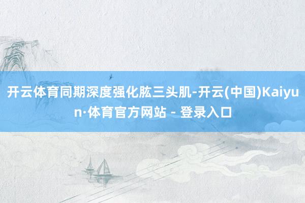 开云体育同期深度强化肱三头肌-开云(中国)Kaiyun·体育官方网站 - 登录入口