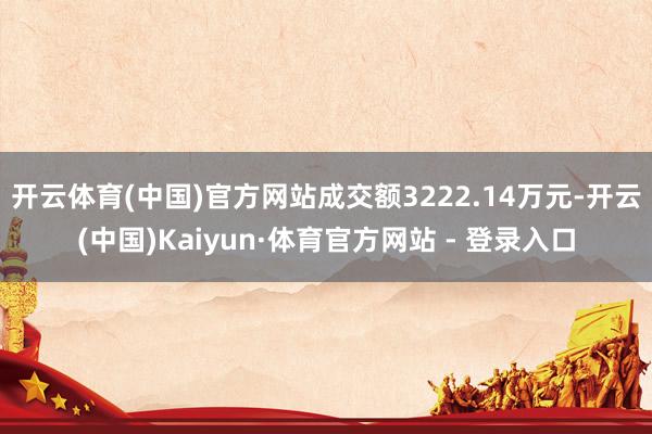 开云体育(中国)官方网站成交额3222.14万元-开云(中国)Kaiyun·体育官方网站 - 登录入口