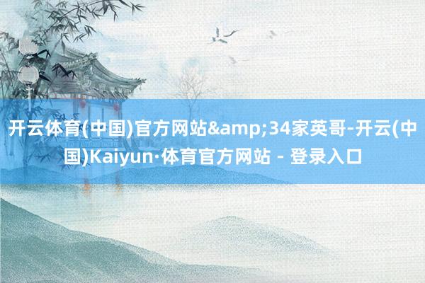 开云体育(中国)官方网站&34家英哥-开云(中国)Kaiyun·体育官方网站 - 登录入口