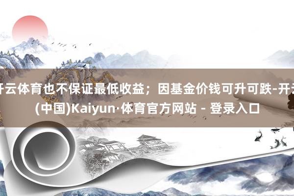 开云体育也不保证最低收益；因基金价钱可升可跌-开云(中国)Kaiyun·体育官方网站 - 登录入口