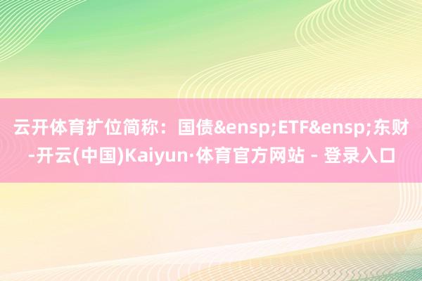 云开体育扩位简称：国债&ensp;ETF&ensp;东财-开云(中国)Kaiyun·体育官方网站 - 登录入口