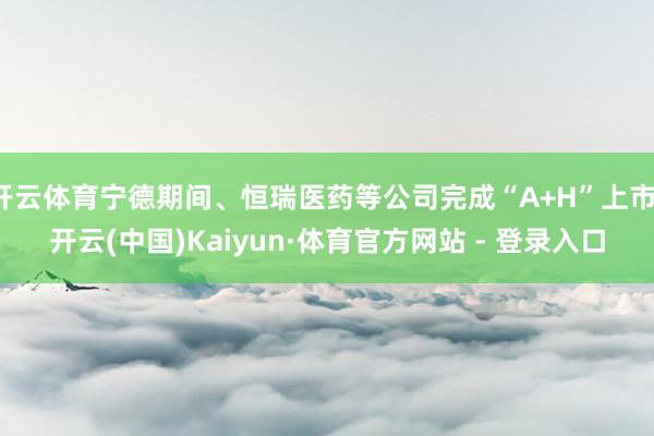 开云体育宁德期间、恒瑞医药等公司完成“A+H”上市-开云(中国)Kaiyun·体育官方网站 - 登录入口