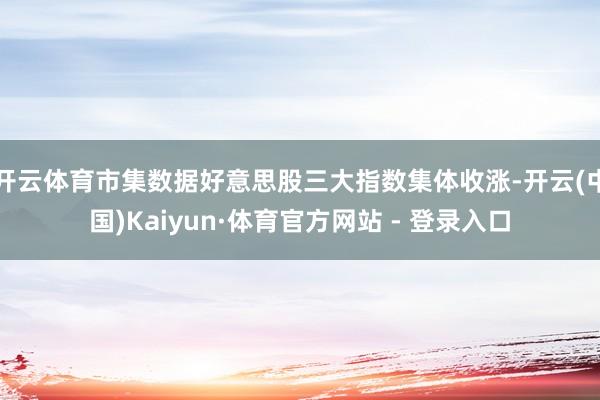开云体育市集数据好意思股三大指数集体收涨-开云(中国)Kaiyun·体育官方网站 - 登录入口