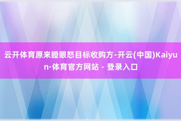 云开体育原来瞪眼怒目标收购方-开云(中国)Kaiyun·体育官方网站 - 登录入口