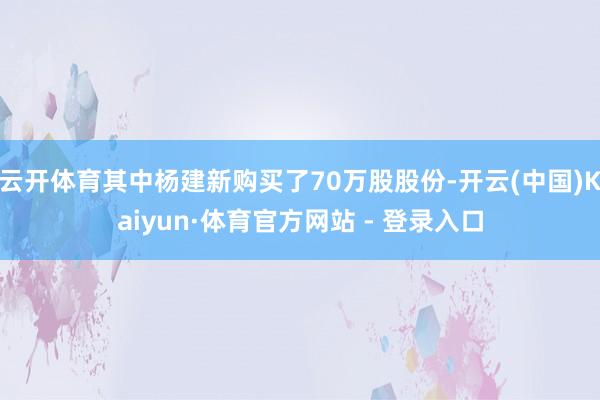 云开体育其中杨建新购买了70万股股份-开云(中国)Kaiyun·体育官方网站 - 登录入口