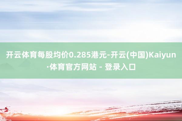 开云体育每股均价0.285港元-开云(中国)Kaiyun·体育官方网站 - 登录入口