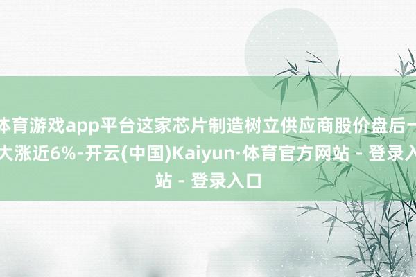 体育游戏app平台这家芯片制造树立供应商股价盘后一度大涨近6%-开云(中国)Kaiyun·体育官方网站 - 登录入口