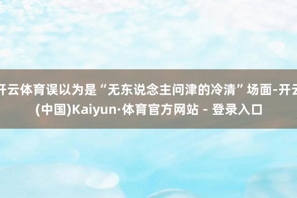 开云体育误以为是“无东说念主问津的冷清”场面-开云(中国)Kaiyun·体育官方网站 - 登录入口