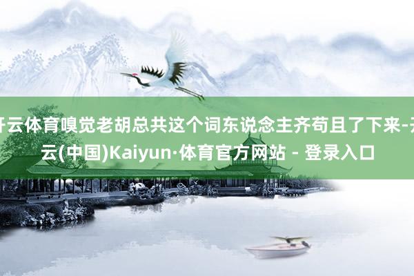 开云体育嗅觉老胡总共这个词东说念主齐苟且了下来-开云(中国)Kaiyun·体育官方网站 - 登录入口