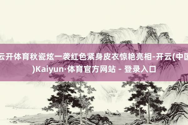 云开体育秋瓷炫一袭红色紧身皮衣惊艳亮相-开云(中国)Kaiyun·体育官方网站 - 登录入口