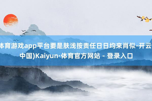 体育游戏app平台要是肤浅按责任日日均来肖似-开云(中国)Kaiyun·体育官方网站 - 登录入口