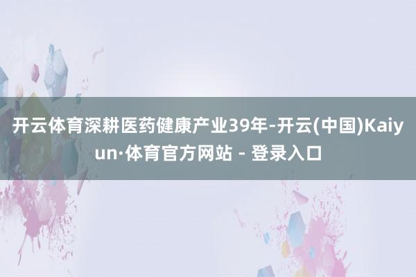 开云体育深耕医药健康产业39年-开云(中国)Kaiyun·体育官方网站 - 登录入口