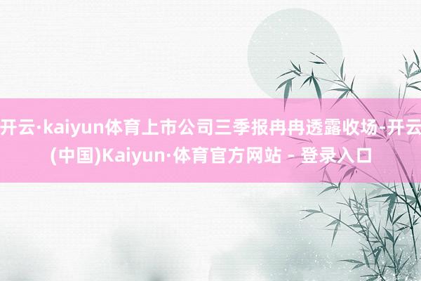 开云·kaiyun体育上市公司三季报冉冉透露收场-开云(中国)Kaiyun·体育官方网站 - 登录入口