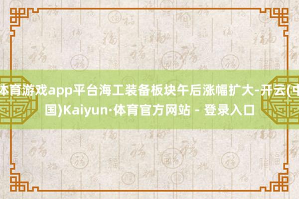 体育游戏app平台海工装备板块午后涨幅扩大-开云(中国)Kaiyun·体育官方网站 - 登录入口