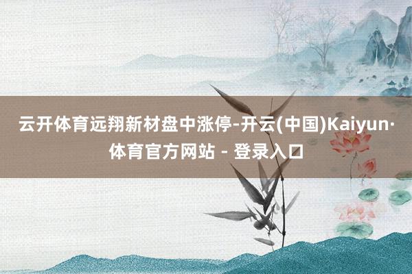 云开体育远翔新材盘中涨停-开云(中国)Kaiyun·体育官方网站 - 登录入口