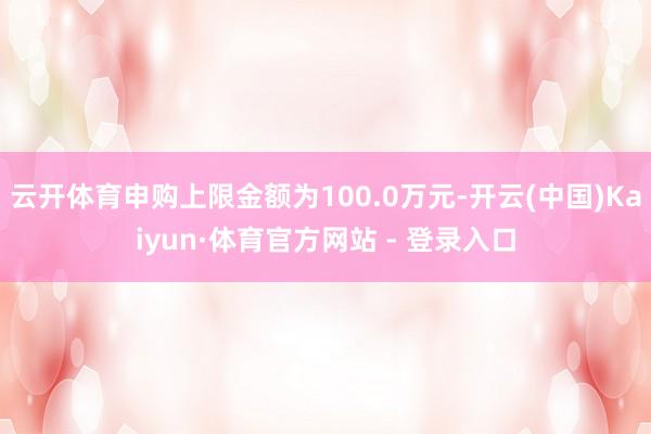 云开体育申购上限金额为100.0万元-开云(中国)Kaiyun·体育官方网站 - 登录入口