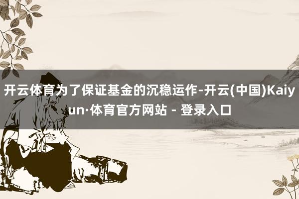 开云体育为了保证基金的沉稳运作-开云(中国)Kaiyun·体育官方网站 - 登录入口