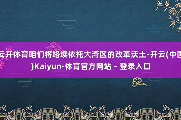 云开体育咱们将络续依托大湾区的改革沃土-开云(中国)Kaiyun·体育官方网站 - 登录入口