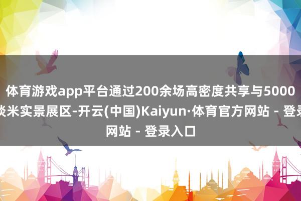 体育游戏app平台通过200余场高密度共享与5000余平淡米实景展区-开云(中国)Kaiyun·体育官方网站 - 登录入口