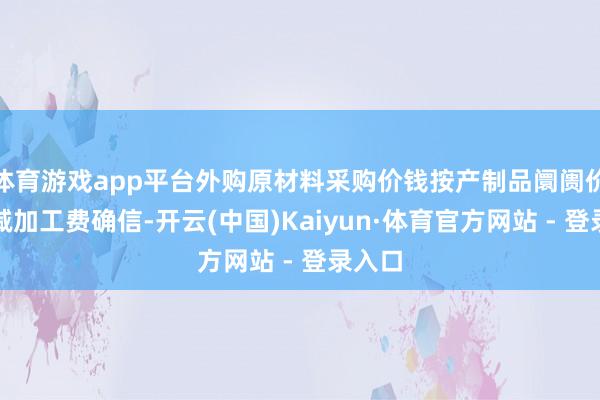 体育游戏app平台外购原材料采购价钱按产制品阛阓价钱扣减加工费确信-开云(中国)Kaiyun·体育官方网站 - 登录入口