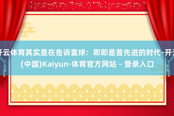 开云体育其实是在告诉寰球:即即是首先进的时代-开云(中国)Kaiyun·体育官方网站 - 登录入口