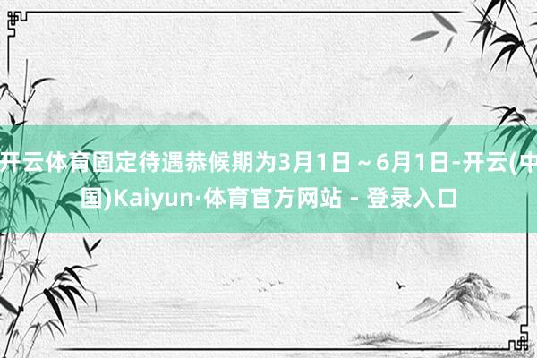 开云体育固定待遇恭候期为3月1日~6月1日-开云(中国)Kaiyun·体育官方网站 - 登录入口