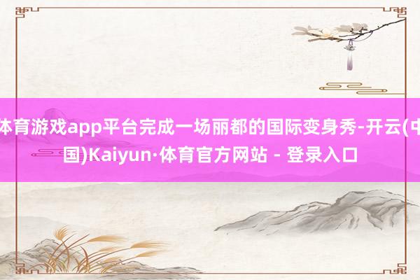 体育游戏app平台完成一场丽都的国际变身秀-开云(中国)Kaiyun·体育官方网站 - 登录入口