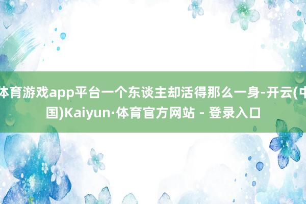 体育游戏app平台一个东谈主却活得那么一身-开云(中国)Kaiyun·体育官方网站 - 登录入口