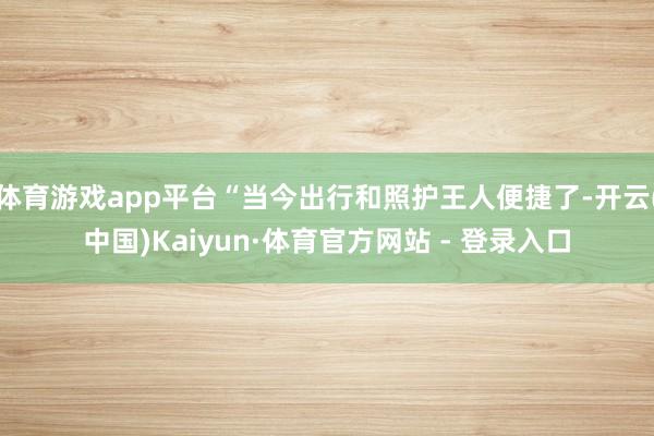 体育游戏app平台“当今出行和照护王人便捷了-开云(中国)Kaiyun·体育官方网站 - 登录入口