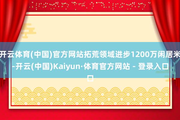 开云体育(中国)官方网站拓荒领域进步1200万闲居米-开云(中国)Kaiyun·体育官方网站 - 登录入口