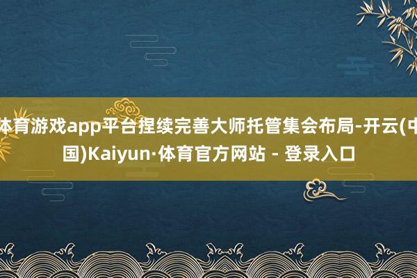 体育游戏app平台捏续完善大师托管集会布局-开云(中国)Kaiyun·体育官方网站 - 登录入口