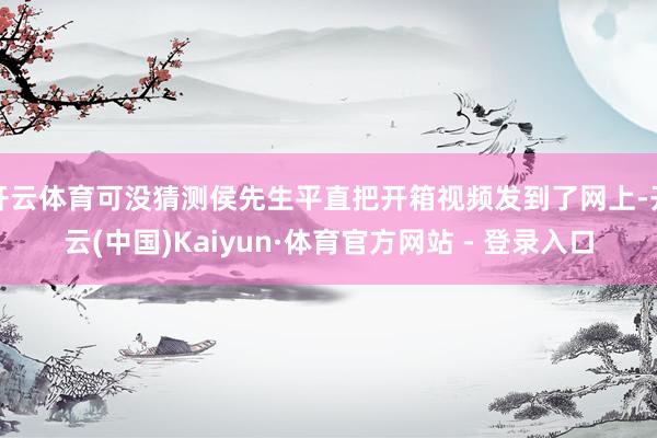 开云体育可没猜测侯先生平直把开箱视频发到了网上-开云(中国)Kaiyun·体育官方网站 - 登录入口