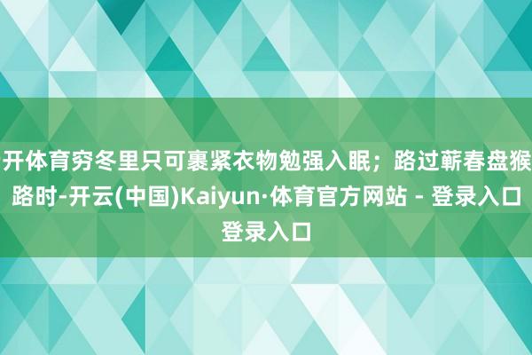 云开体育穷冬里只可裹紧衣物勉强入眠;路过蕲春盘猴子路时-开云(中国)Kaiyun·体育官方网站 - 登录入口